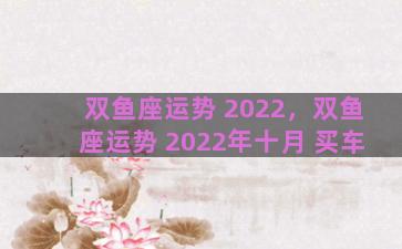 双鱼座运势 2022，双鱼座运势 2022年十月 买车